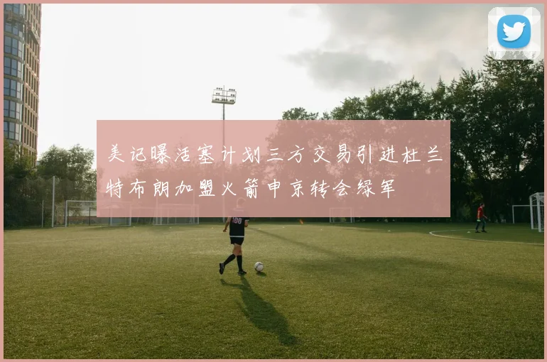 美记曝活塞计划三方交易引进杜兰特布朗加盟火箭申京转会绿军