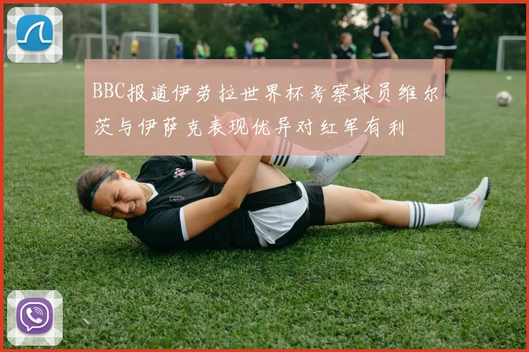 BBC报道伊劳拉世界杯考察球员维尔茨与伊萨克表现优异对红军有利