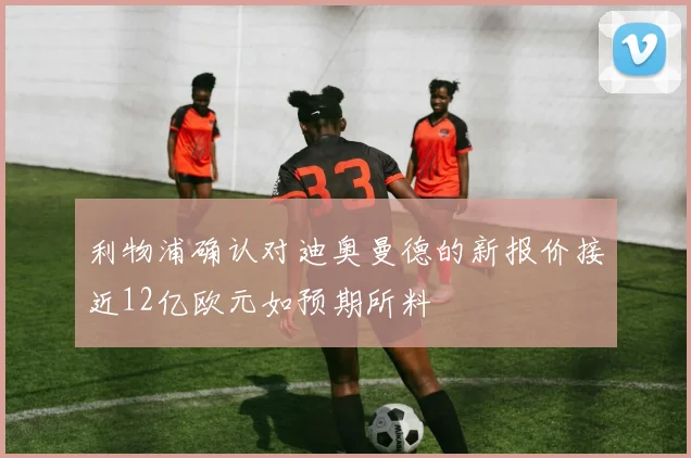 利物浦确认对迪奥曼德的新报价接近12亿欧元如预期所料