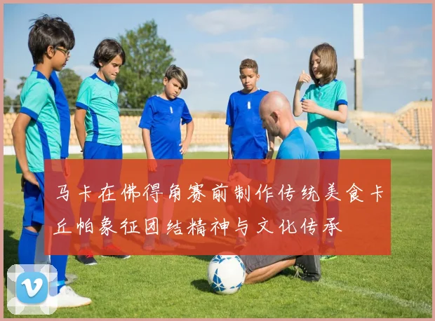 马卡在佛得角赛前制作传统美食卡丘帕象征团结精神与文化传承