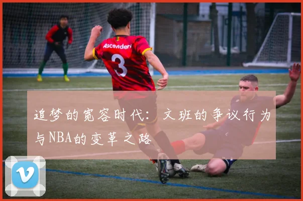 追梦的宽容时代：文班的争议行为与NBA的变革之路