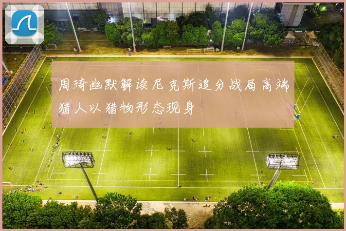 周琦幽默解读尼克斯追分战局高端猎人以猎物形态现身