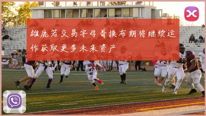 雄鹿若交易字母哥换布朗将继续运作获取更多未来资产