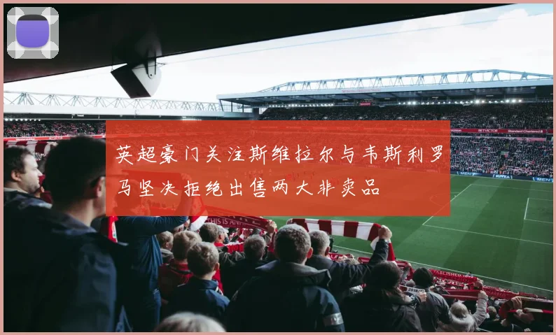 英超豪门关注斯维拉尔与韦斯利罗马坚决拒绝出售两大非卖品