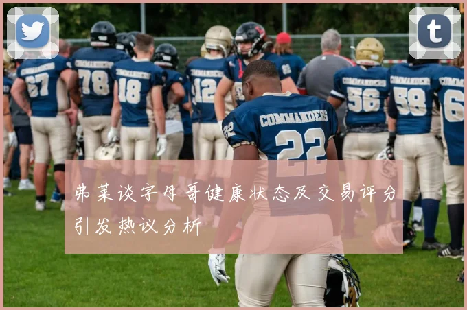 弗莱谈字母哥健康状态及交易评分引发热议分析