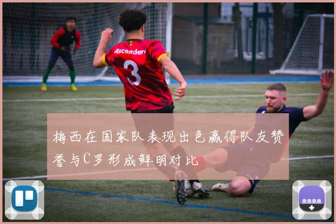 梅西在国家队表现出色赢得队友赞誉与C罗形成鲜明对比