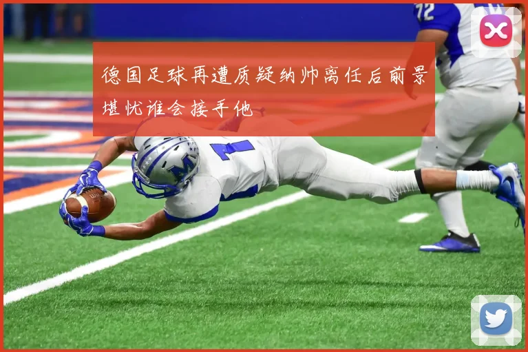 德国足球再遭质疑纳帅离任后前景堪忧谁会接手他