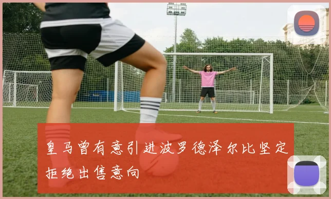 皇马曾有意引进波罗德泽尔比坚定拒绝出售意向