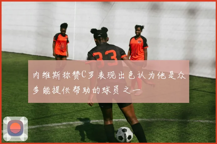 内维斯称赞C罗表现出色认为他是众多能提供帮助的球员之一
