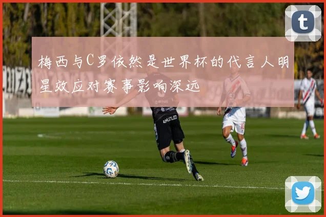 梅西与C罗依然是世界杯的代言人明星效应对赛事影响深远