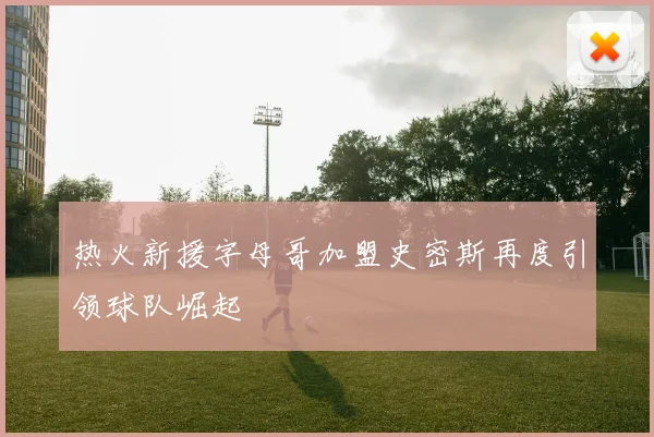 热火新援字母哥加盟史密斯再度引领球队崛起
