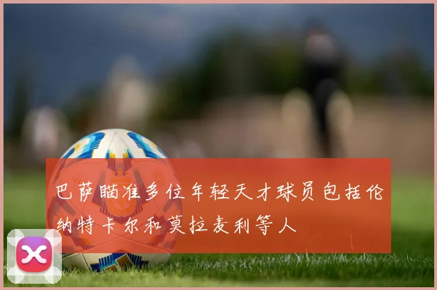 巴萨瞄准多位年轻天才球员包括伦纳特卡尔和莫拉麦利等人