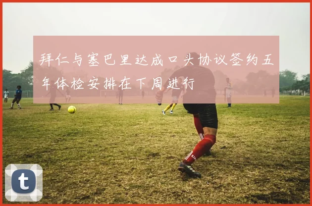 拜仁与塞巴里达成口头协议签约五年体检安排在下周进行