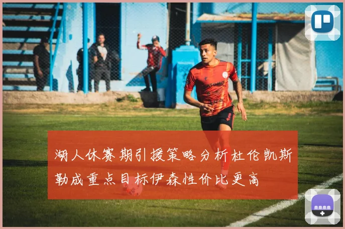湖人休赛期引援策略分析杜伦凯斯勒成重点目标伊森性价比更高
