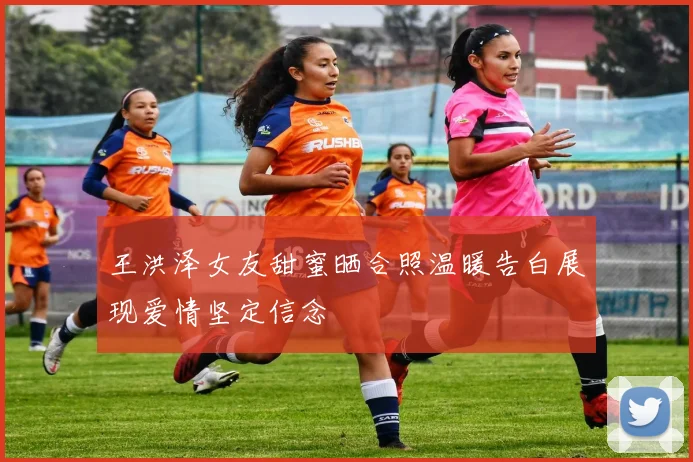 王洪泽女友甜蜜晒合照温暖告白展现爱情坚定信念