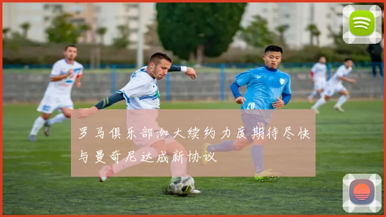 罗马俱乐部加大续约力度期待尽快与曼奇尼达成新协议